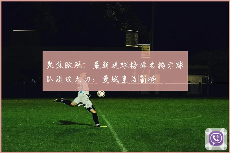 聚焦欧冠：最新进球榜排名揭示球队进攻火力，曼城皇马霸榜