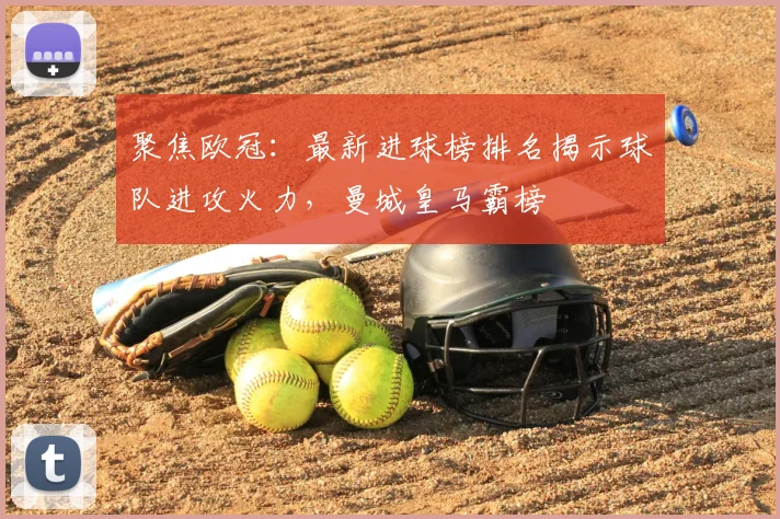 聚焦欧冠：最新进球榜排名揭示球队进攻火力，曼城皇马霸榜