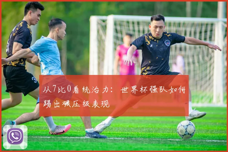 从7比0看统治力：世界杯强队如何踢出碾压级表现