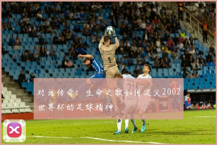 对话传奇：生命之歌如何定义2002世界杯的足球精神