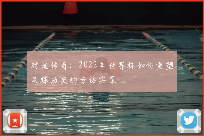 对话传奇:2022年世界杯如何重塑足球历史的专访实录