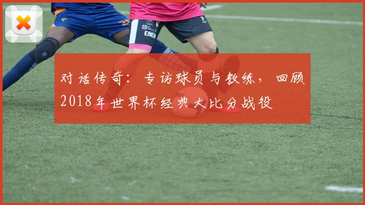 对话传奇：专访球员与教练，回顾2018年世界杯经典大比分战役