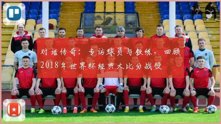 对话传奇：专访球员与教练，回顾2018年世界杯经典大比分战役