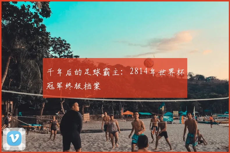 千年后的足球霸主:2814年世界杯冠军终极档案