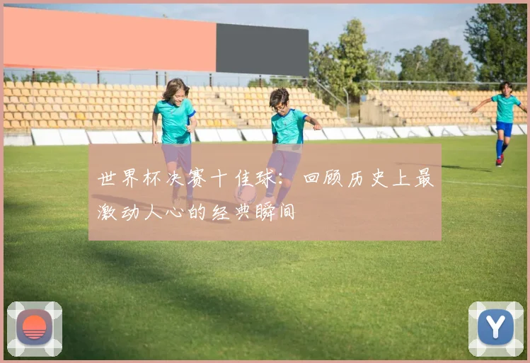 世界杯决赛十佳球:回顾历史上最激动人心的经典瞬间