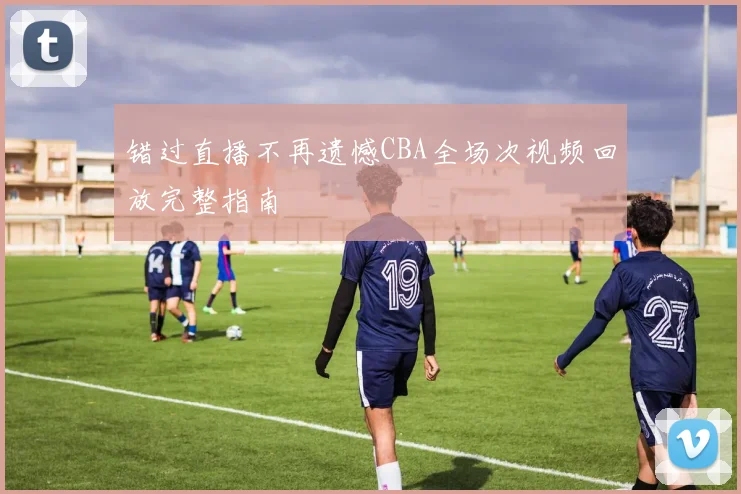 错过直播不再遗憾CBA全场次视频回放完整指南