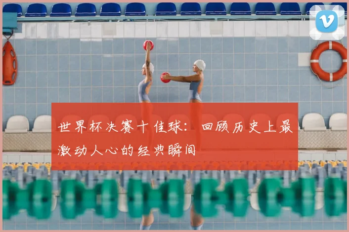 世界杯决赛十佳球:回顾历史上最激动人心的经典瞬间