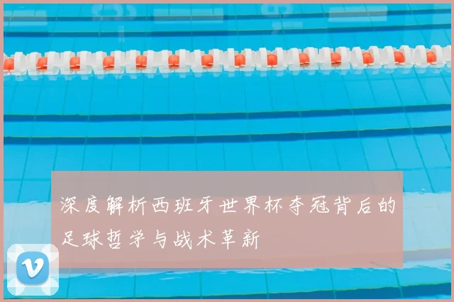 深度解析西班牙世界杯夺冠背后的足球哲学与战术革新