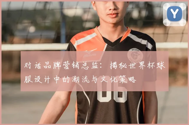 对话品牌营销总监:揭秘世界杯球服设计中的潮流与文化策略